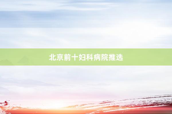 北京前十妇科病院推选